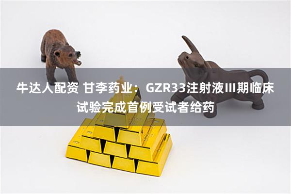 牛达人配资 甘李药业：GZR33注射液Ⅲ期临床试验完成首例受试者给药