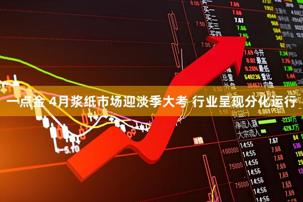一点金 4月浆纸市场迎淡季大考 行业呈现分化运行