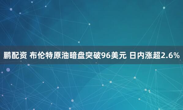 鹏配资 布伦特原油暗盘突破96美元 日内涨超2.6%
