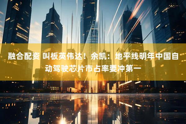 融合配资 叫板英伟达！余凯：地平线明年中国自动驾驶芯片市占率要冲第一